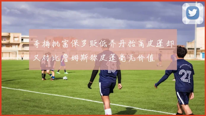 夸梅批富保罗贬低乔丹抬高皮蓬却又对比詹姆斯称皮蓬毫无价值