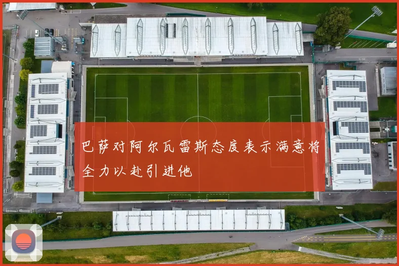 巴萨对阿尔瓦雷斯态度表示满意将全力以赴引进他