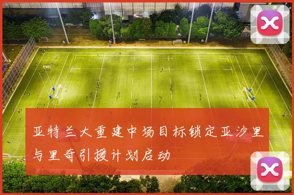 亚特兰大重建中场目标锁定亚沙里与里奇引援计划启动