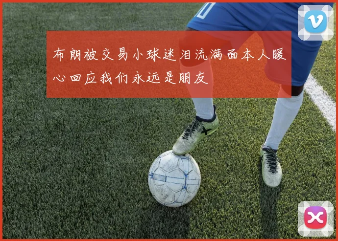 布朗被交易小球迷泪流满面本人暖心回应我们永远是朋友