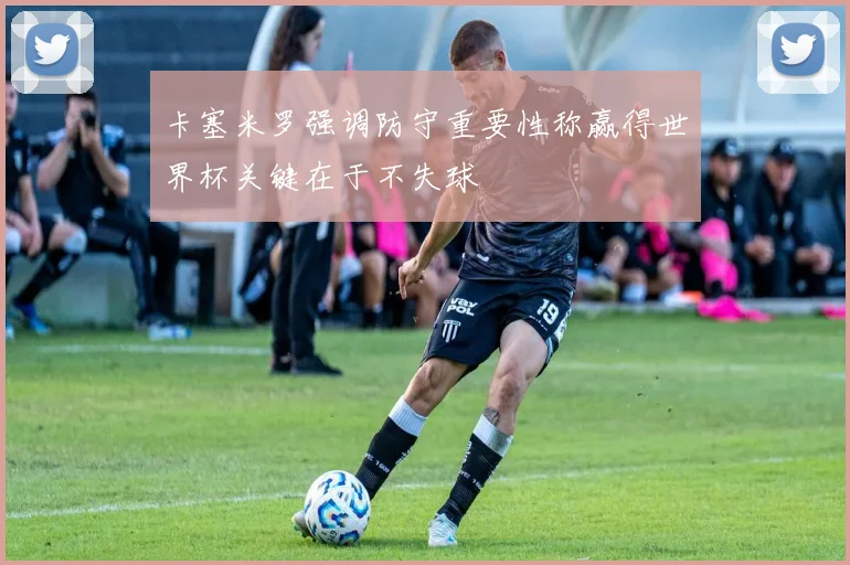 卡塞米罗强调防守重要性称赢得世界杯关键在于不失球