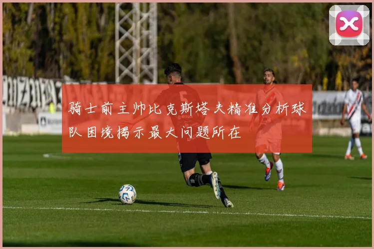 骑士前主帅比克斯塔夫精准分析球队困境揭示最大问题所在