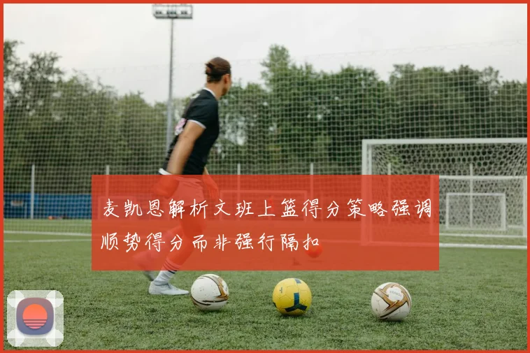 麦凯恩解析文班上篮得分策略强调顺势得分而非强行隔扣
