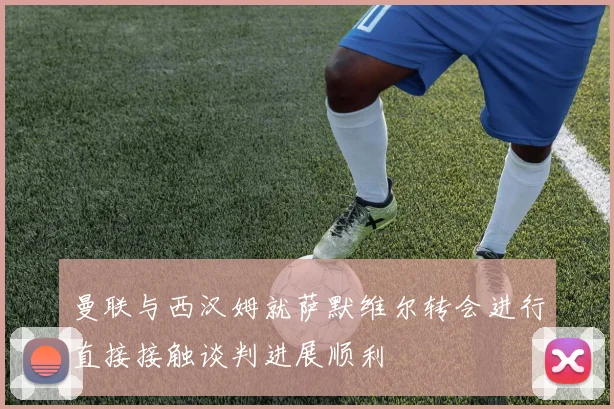 曼联与西汉姆就萨默维尔转会进行直接接触谈判进展顺利