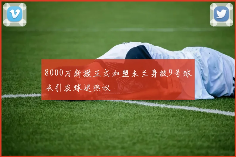 8000万新援正式加盟米兰身披9号球衣引发球迷热议