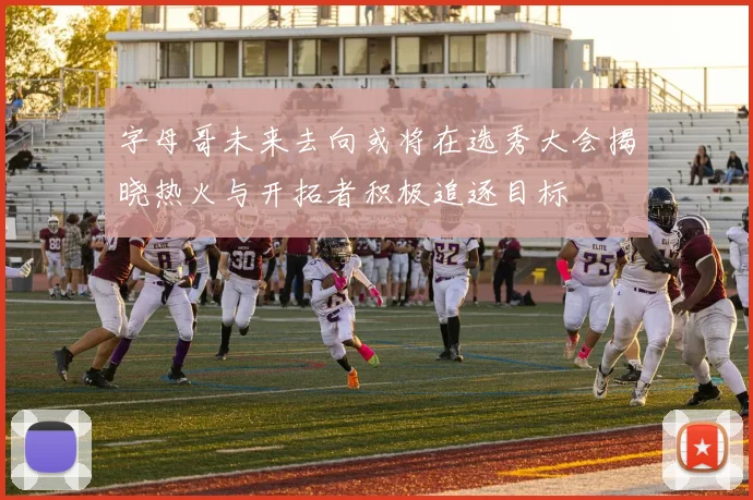 字母哥未来去向或将在选秀大会揭晓热火与开拓者积极追逐目标