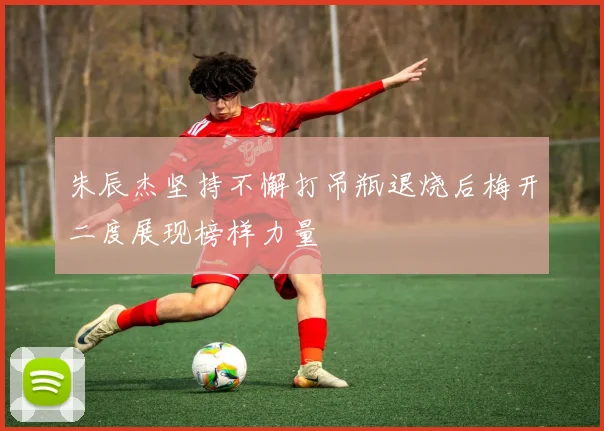 朱辰杰坚持不懈打吊瓶退烧后梅开二度展现榜样力量