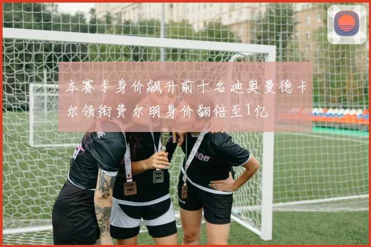 本赛季身价飙升前十名迪奥曼德卡尔领衔费尔明身价翻倍至1亿