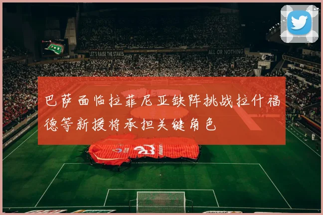 巴萨面临拉菲尼亚缺阵挑战拉什福德等新援将承担关键角色