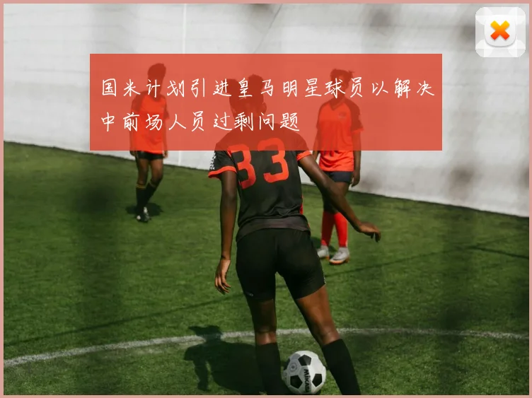 国米计划引进皇马明星球员以解决中前场人员过剩问题