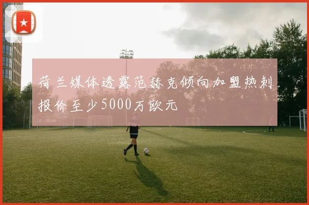 荷兰媒体透露范赫克倾向加盟热刺报价至少5000万欧元