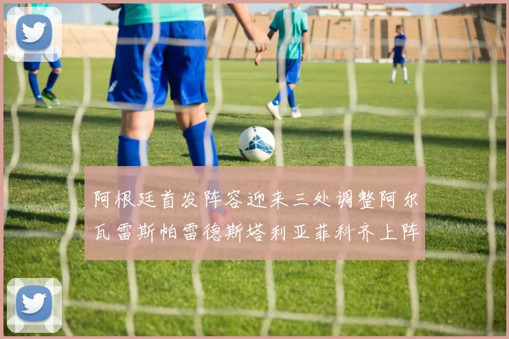 阿根廷首发阵容迎来三处调整阿尔瓦雷斯帕雷德斯塔利亚菲科齐上阵