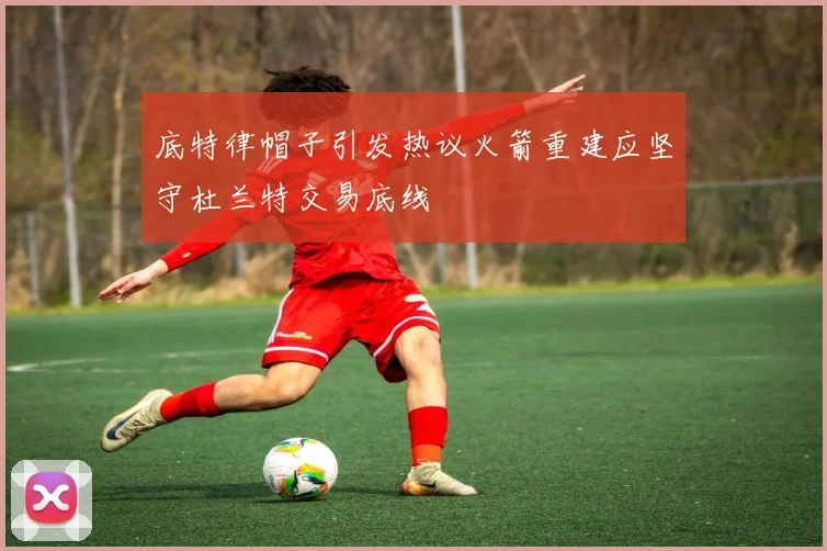 底特律帽子引发热议火箭重建应坚守杜兰特交易底线