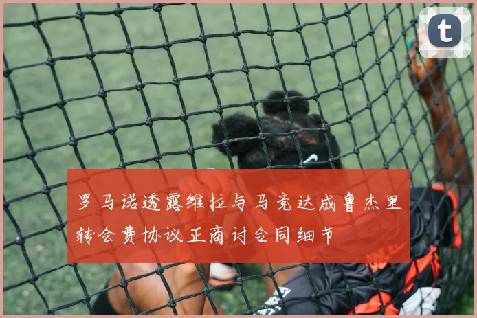 罗马诺透露维拉与马竞达成鲁杰里转会费协议正商讨合同细节
