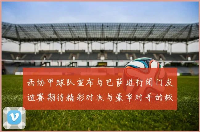 西协甲球队宣布与巴萨进行闭门友谊赛期待精彩对决与豪华对手的较量