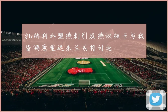 托纳利加盟热刺引发热议纽卡与我皆满意重返米兰或将讨论