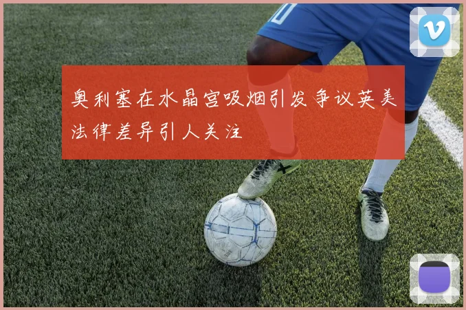奥利塞在水晶宫吸烟引发争议英美法律差异引人关注