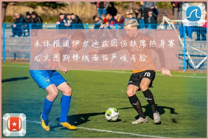 米体报道伊尔迪兹因伤缺席热身赛尤文图斯锋线面临严峻考验