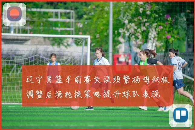 辽宁男篮季前赛失误频繁杨鸣积极调整后场轮换策略提升球队表现
